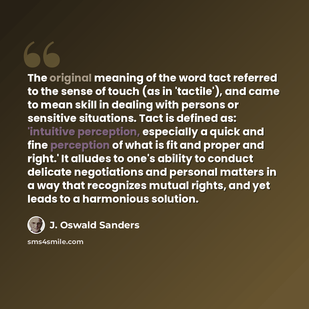 “The original meaning of the word tact referred to the sense of touch (as in 'tactile'), and came to mean skill in dealing with persons or sensitive situations. Tact is defined as: 'intuitive perception, especially a quick and fine perception of what is fit and proper and right.' It alludes to…” quote by J. Oswald Sanders