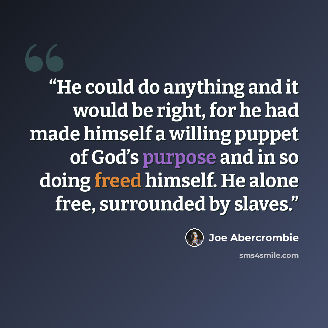 “He could do anything and it would be right, for he had made himself a willing puppet of God’s purpose and in so doing freed himself. He alone free, surrounded by slaves.” quote by Joe Abercrombie