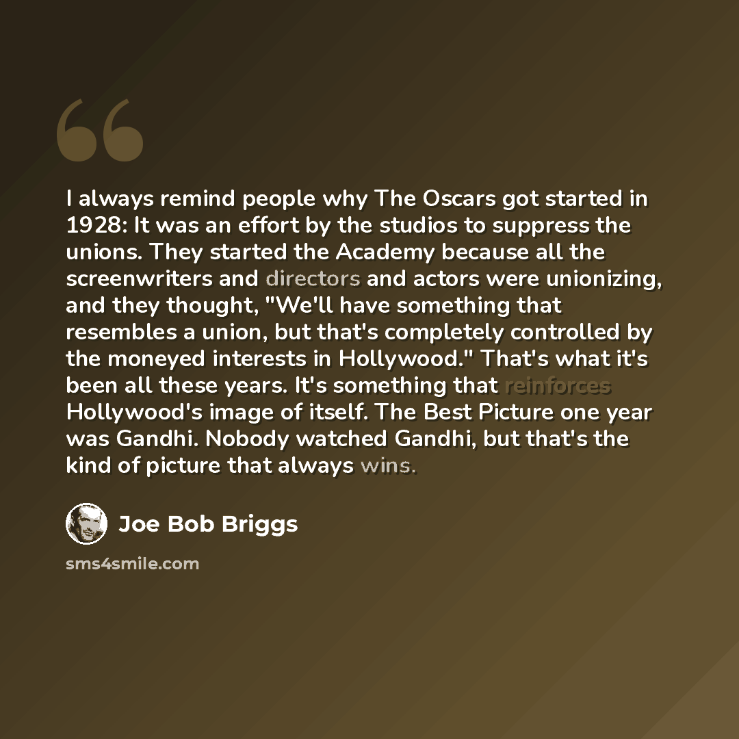 “I always remind people why The Oscars got started in 1928: It was an effort by the studios to suppress the unions. They started the Academy because all the screenwriters and directors and actors were unionizing, and they thought, "We'll have something that resembles a union, but that's completely…” quote by Joe Bob Briggs