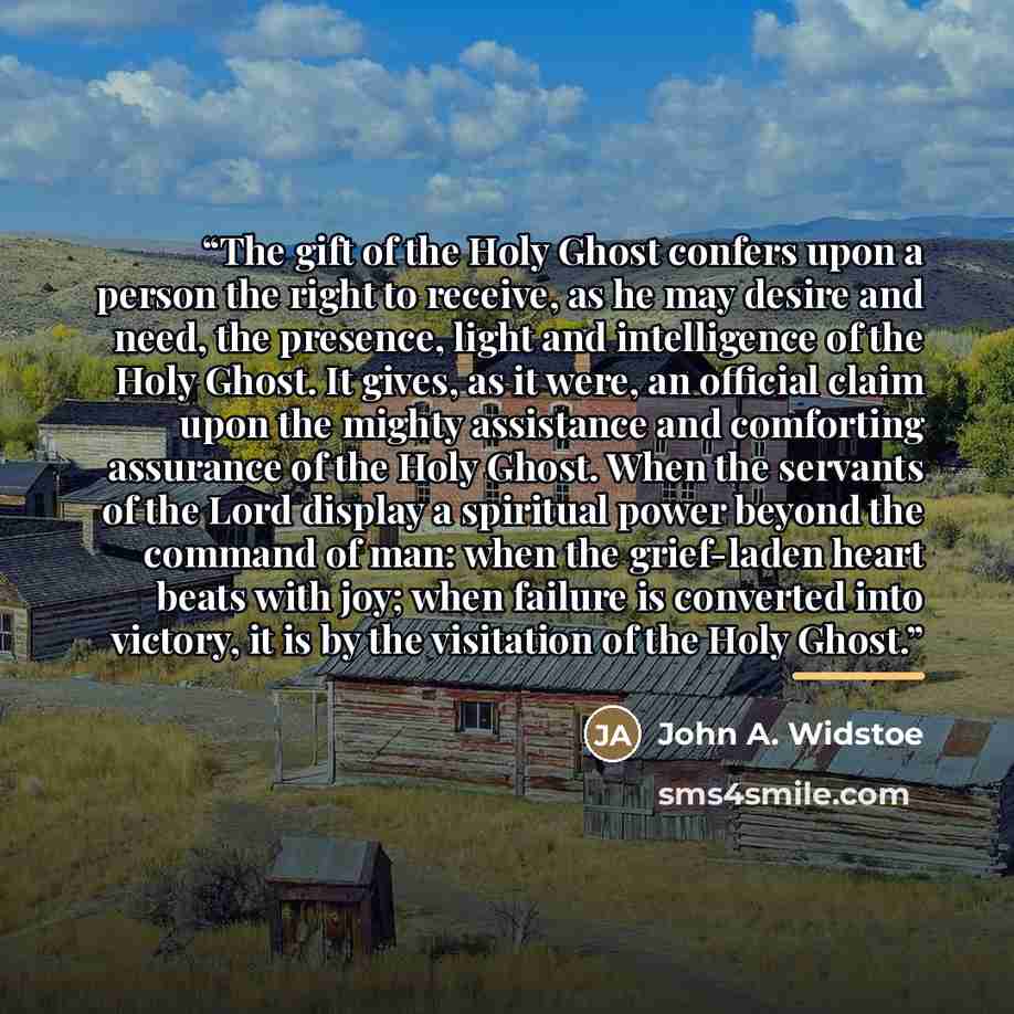 “The gift of the Holy Ghost confers upon a person the right to receive, as he may desire and need, the presence, light and intelligence of the Holy Ghost. It gives, as it were, an official claim upon the mighty assistance and comforting assurance of the Holy Ghost. When the servants of the Lord…” quote by Anonymous