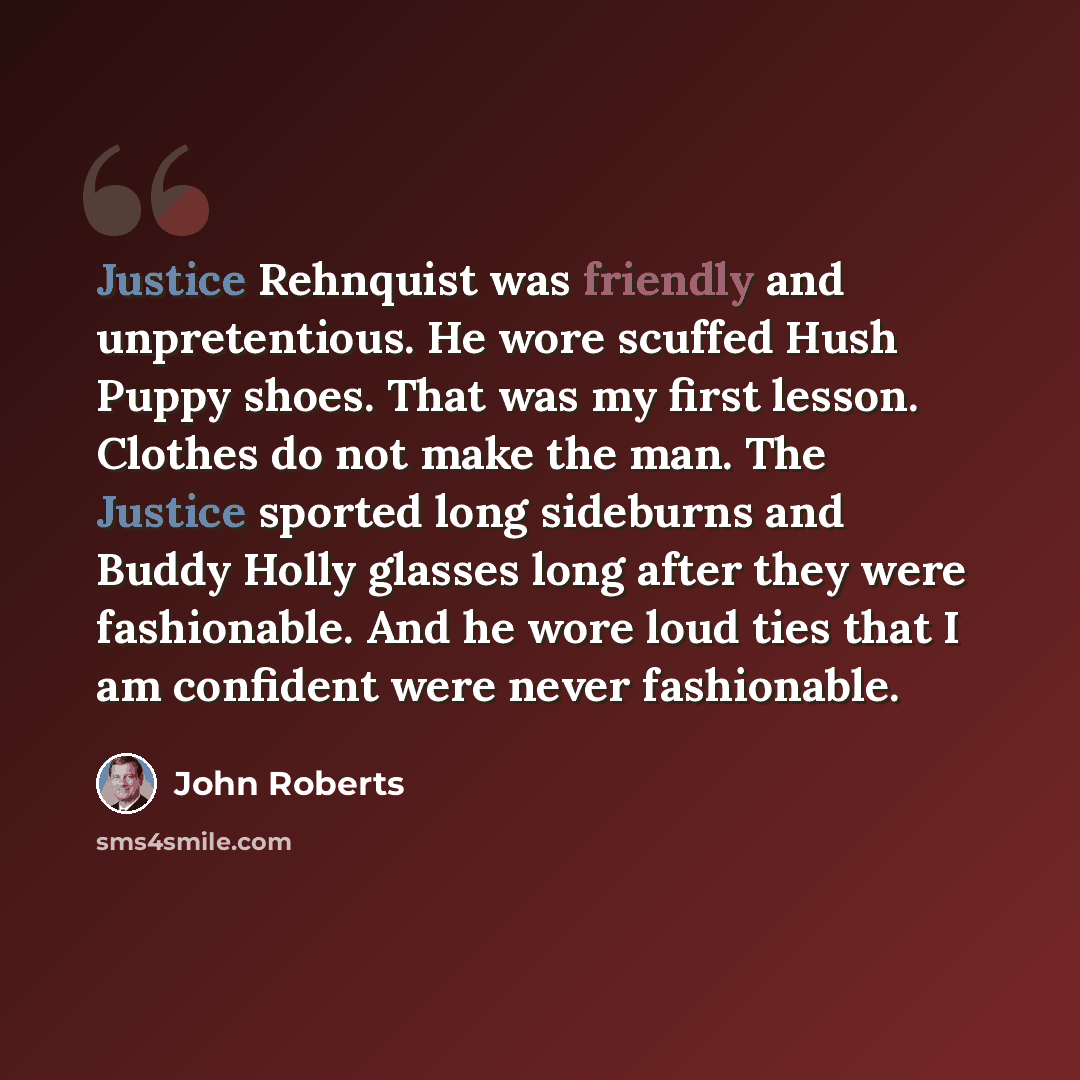 “Justice Rehnquist was friendly and unpretentious. He wore scuffed Hush Puppy shoes. That was my first lesson. Clothes do not make the man. The Justice sported long sideburns and Buddy Holly glasses long after they were fashionable. And he wore loud ties that I am confident were never fashionable.” quote by John Roberts