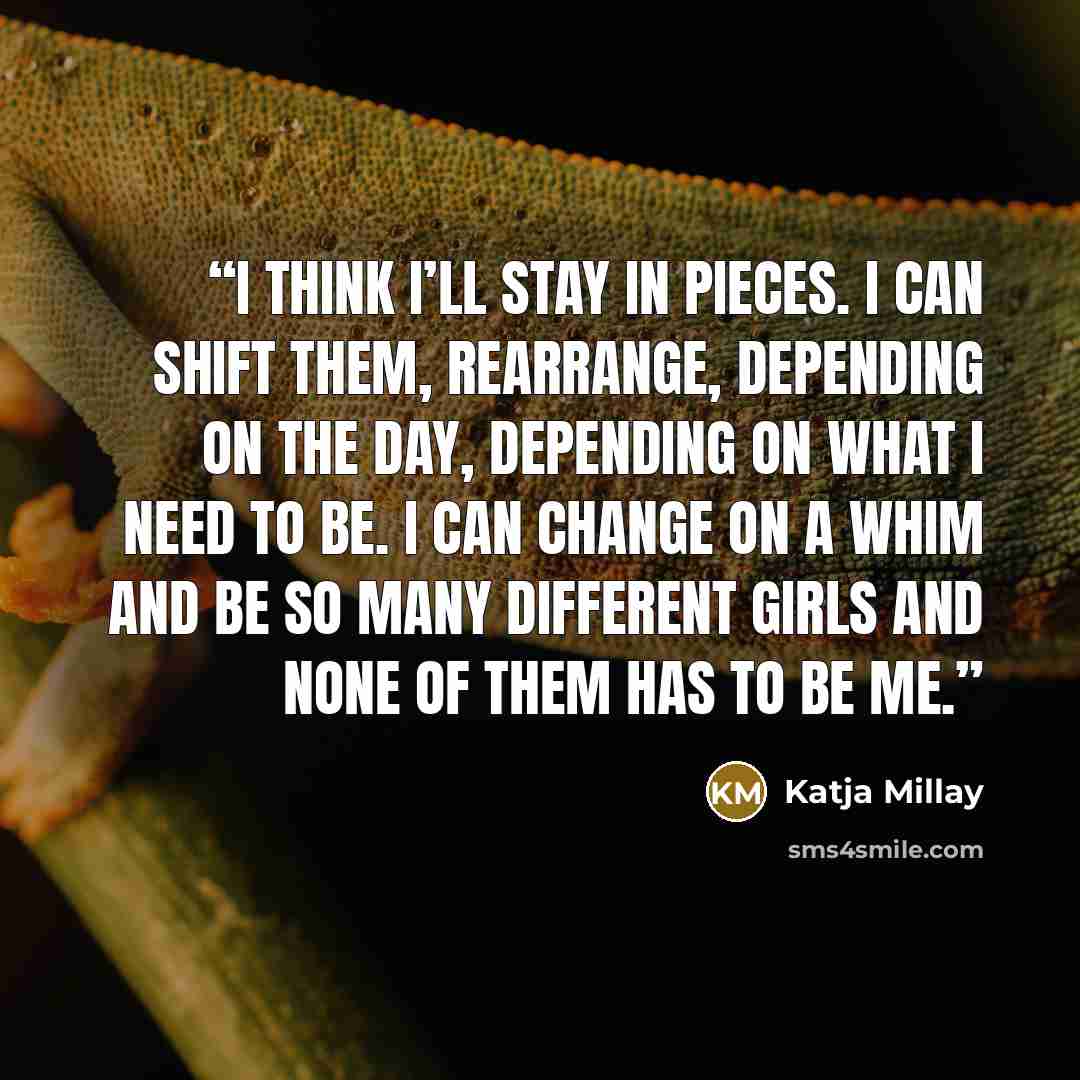 “I think I’ll stay in pieces. I can shift them, rearrange, depending on the day, depending on what I need to be. I can change on a whim and be so many different girls and none of them has to be me.” quote by Katja Millay