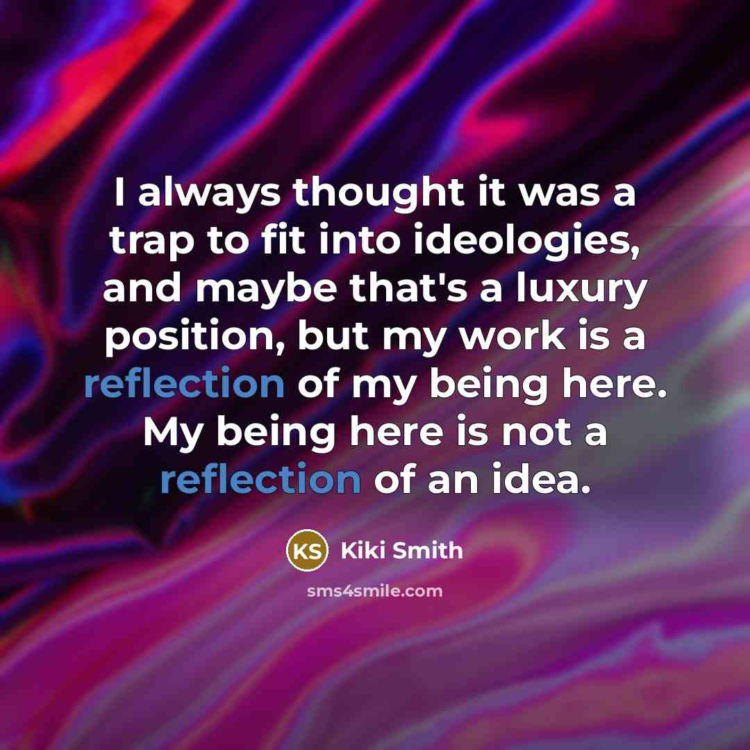 “I always thought it was a trap to fit into ideologies, and maybe that's a luxury position, but my work is a reflection of my being here. My being here is not a reflection of an idea.” quote by Kiki Smith