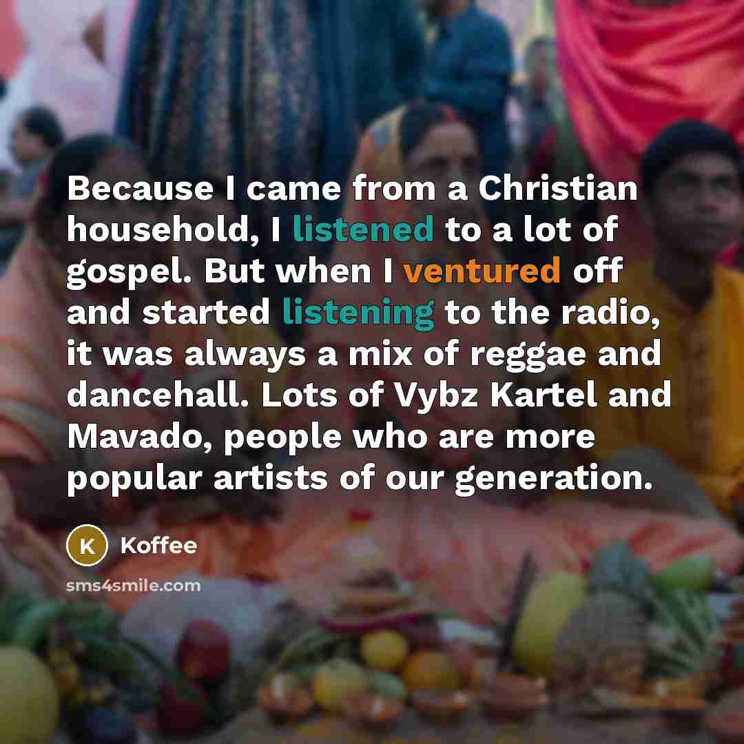 “Because I came from a Christian household, I listened to a lot of gospel. But when I ventured off and started listening to the radio, it was always a mix of reggae and dancehall. Lots of Vybz Kartel and Mavado, people who are more popular artists of our generation.” quote by Koffee
