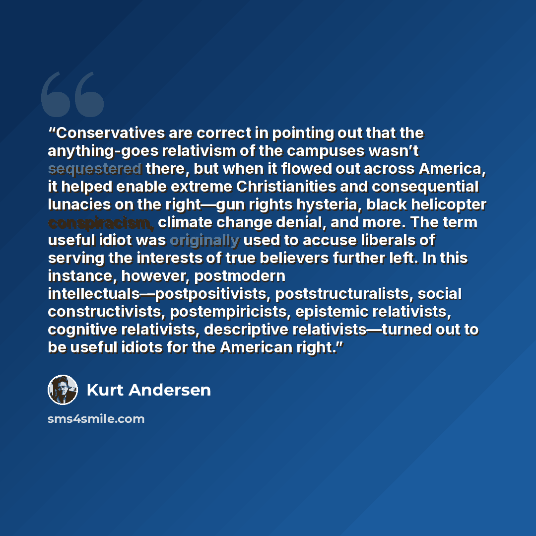“Conservatives are correct in pointing out that the anything-goes relativism of the campuses wasn’t sequestered there, but when it flowed out across America, it helped enable extreme Christianities and consequential lunacies on the right—gun rights hysteria, black helicopter conspiracism, climate…” quote by Kurt Andersen