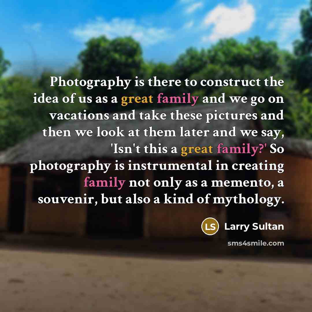 “Photography is there to construct the idea of us as a great family and we go on vacations and take these pictures and then we look at them later and we say, 'Isn't this a great family?' So photography is instrumental in creating family not only as a memento, a souvenir, but also a kind of mythology.” quote by Larry Sultan