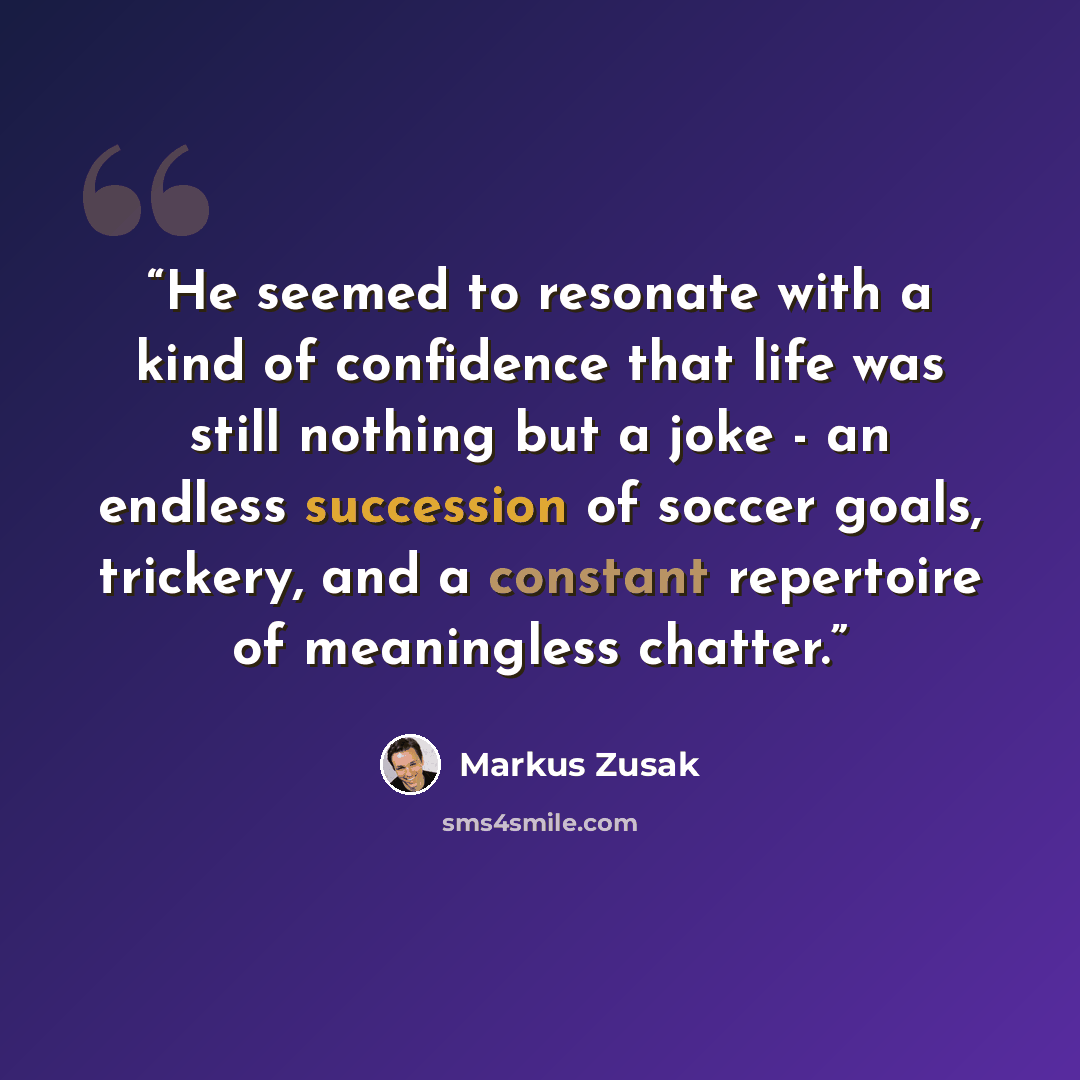 “He seemed to resonate with a kind of confidence that life was still nothing but a joke - an endless succession of soccer goals, trickery, and a constant repertoire of meaningless chatter.” quote by Markus Zusak