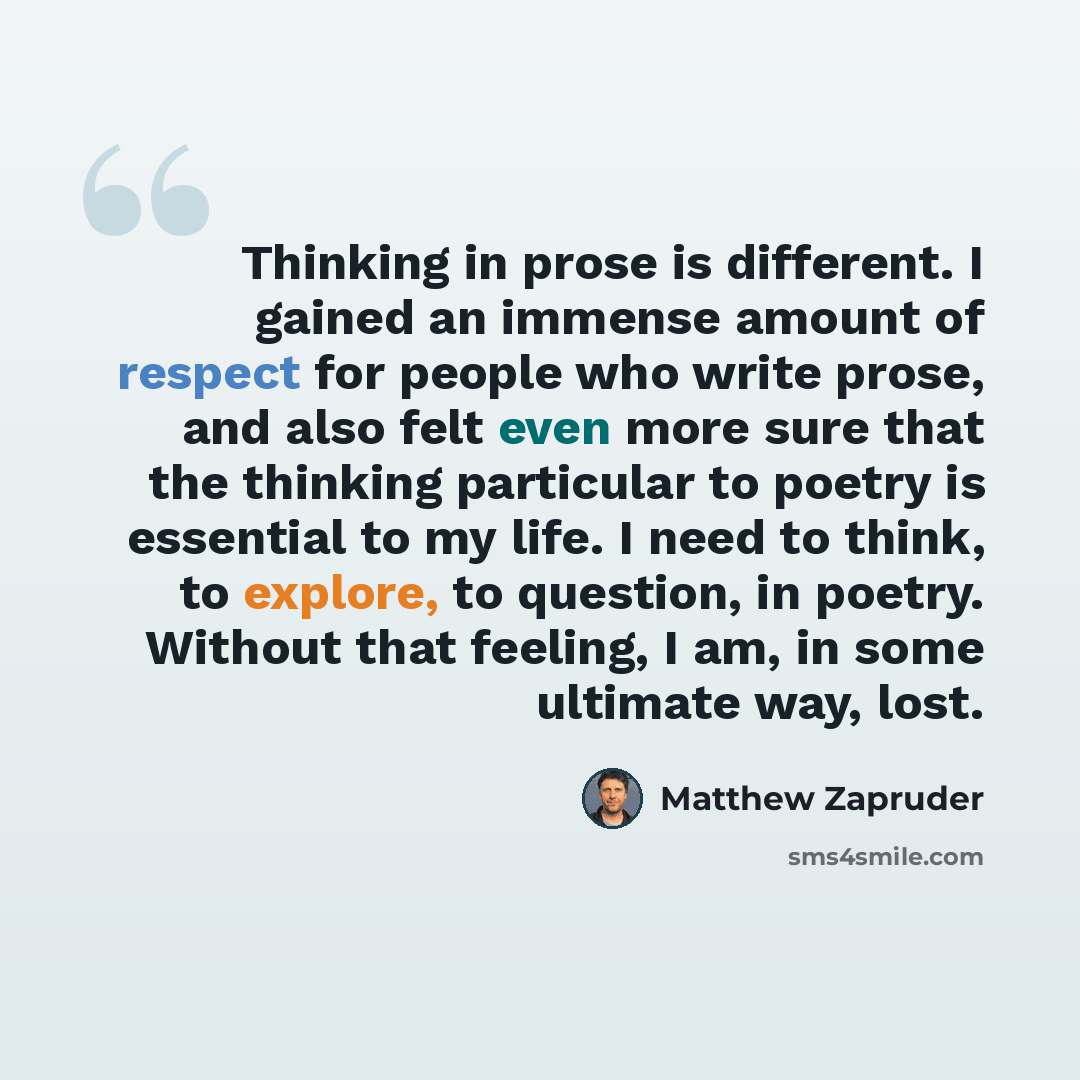 “Thinking in prose is different. I gained an immense amount of respect for people who write prose, and also felt even more sure that the thinking particular to poetry is essential to my life. I need to think, to explore, to question, in poetry. Without that feeling, I am, in some ultimate way, lost.” quote by Matthew Zapruder