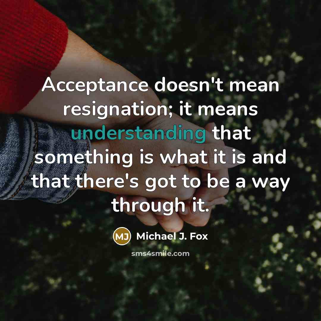 “Acceptance doesn't mean resignation; it means understanding that something is what it is and that there's got to be a way through it.” quote by Michael J. Fox