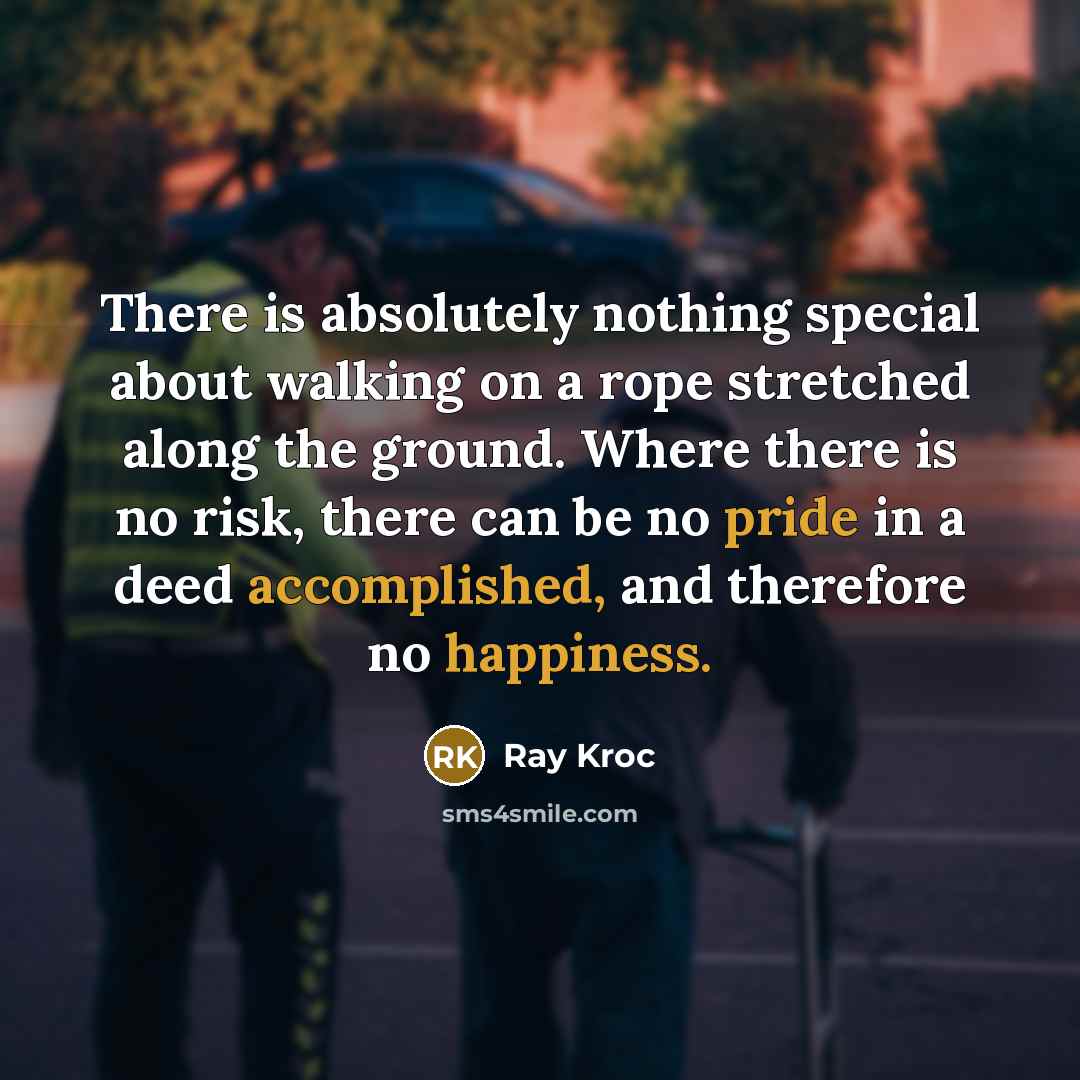 “There is absolutely nothing special about walking on a rope stretched along the ground. Where there is no risk, there can be no pride in a deed accomplished, and therefore no happiness.” quote by Ray Kroc