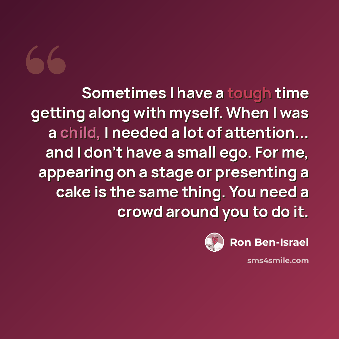 “Sometimes I have a tough time getting along with myself. When I was a child, I needed a lot of attention... and I don't have a small ego. For me, appearing on a stage or presenting a cake is the same thing. You need a crowd around you to do it.” quote by Ron Ben-Israel