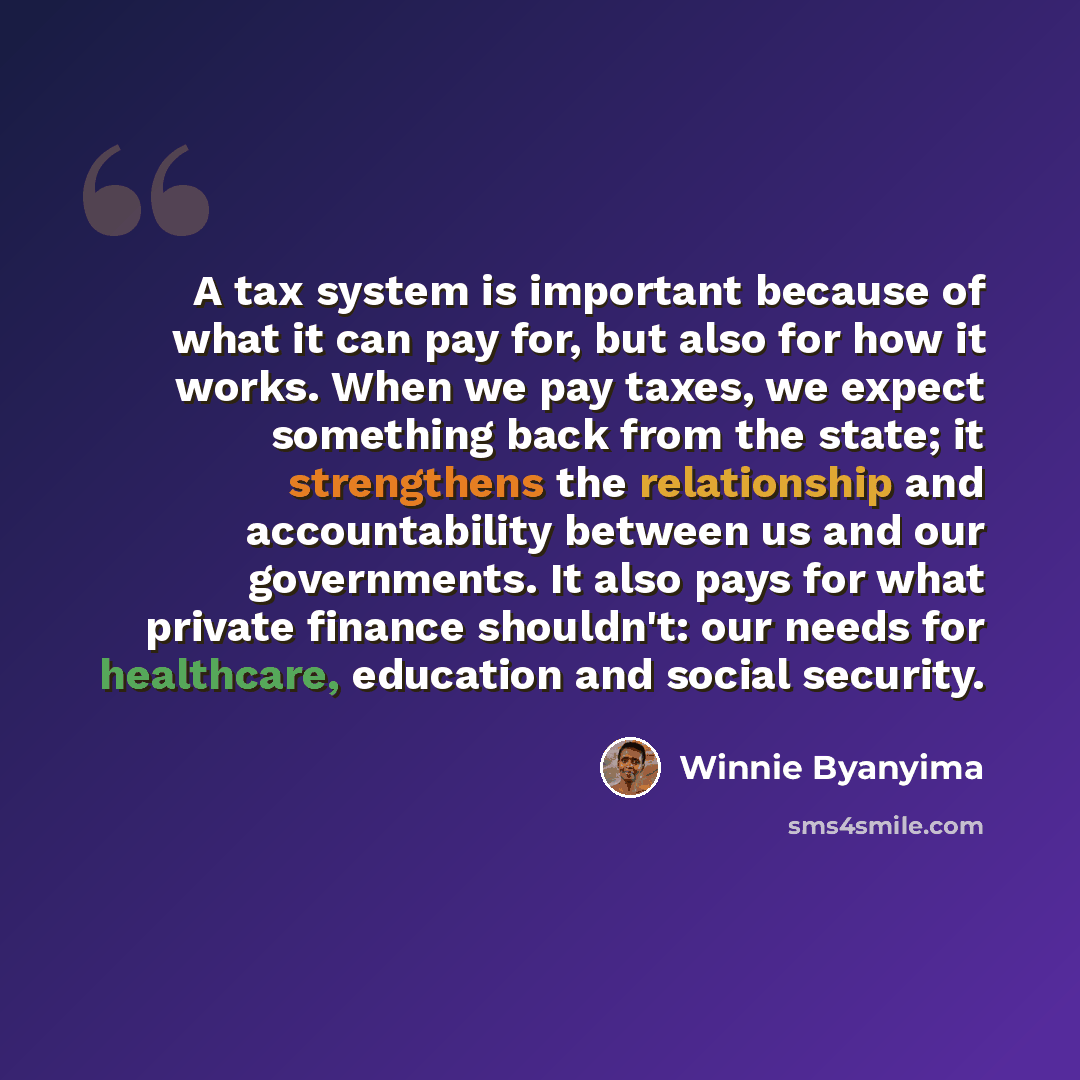“A tax system is important because of what it can pay for, but also for how it works. When we pay taxes, we expect something back from the state; it strengthens the relationship and accountability between us and our governments. It also pays for what private finance shouldn't: our needs for…” quote by Winnie Byanyima