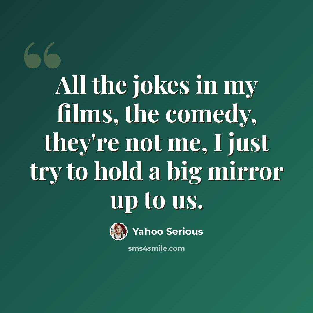 “All the jokes in my films, the comedy, they're not me, I just try to hold a big mirror up to us.” quote by Yahoo Serious
