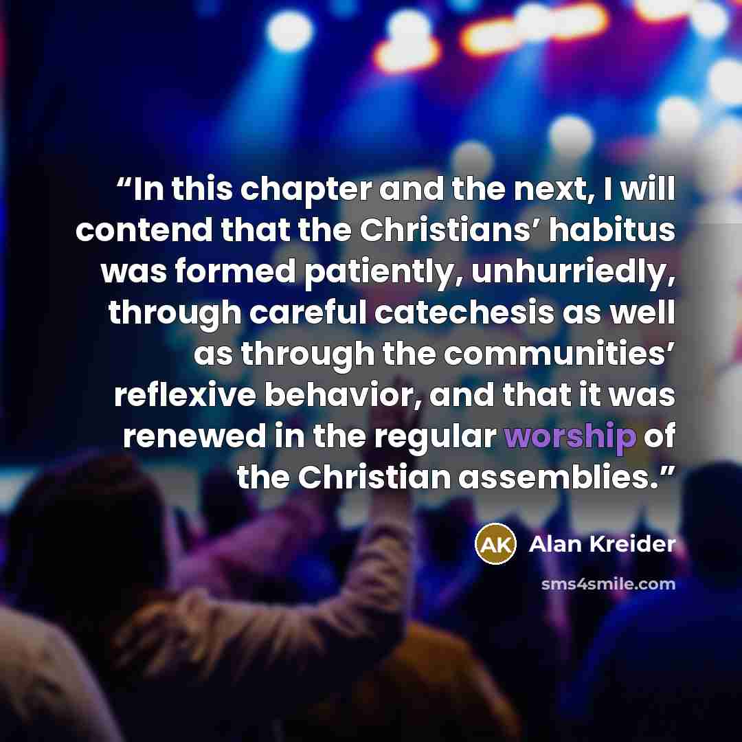 “In this chapter and the next, I will contend that the Christians’ habitus was formed patiently, unhurriedly, through careful catechesis as well as through the communities’ reflexive behavior, and that it was renewed in the regular worship of the Christian assemblies.” quote by Alan Kreider