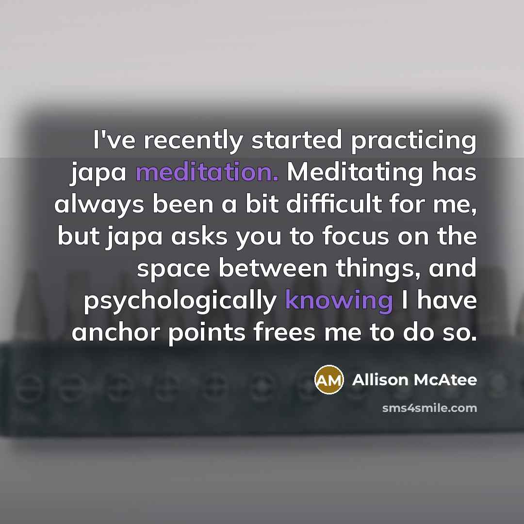 “I've recently started practicing japa meditation. Meditating has always been a bit difficult for me, but japa asks you to focus on the space between things, and psychologically knowing I have anchor points frees me to do so.” quote by Allison McAtee