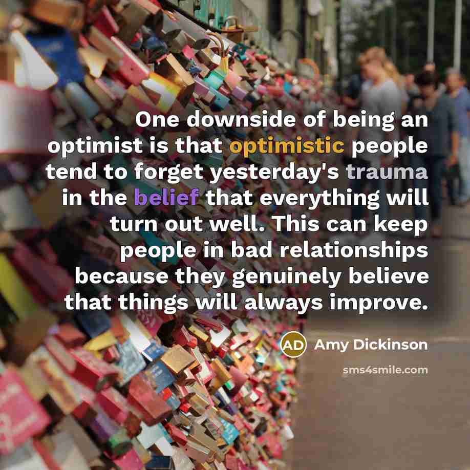 “One downside of being an optimist is that optimistic people tend to forget yesterday's trauma in the belief that everything will turn out well. This can keep people in bad relationships because they genuinely believe that things will always improve.” quote by Amy Dickinson