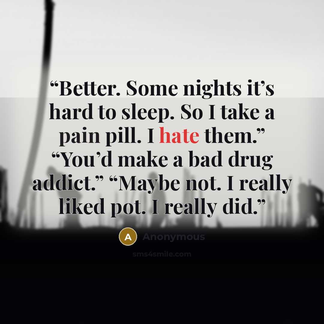 “Better. Some nights it’s hard to sleep. So I take a pain pill. I hate them.” “You’d make a bad drug addict.” “Maybe not. I really liked pot. I really did.” quote by Anonymous