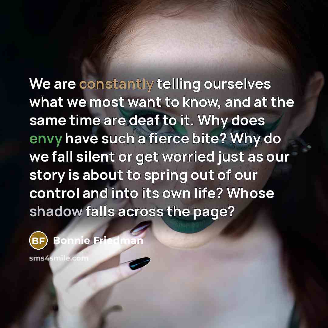“We are constantly telling ourselves what we most want to know, and at the same time are deaf to it. Why does envy have such a fierce bite? Why do we fall silent or get worried just as our story is about to spring out of our control and into its own life? Whose shadow falls across the page?” quote by Bonnie Friedman
