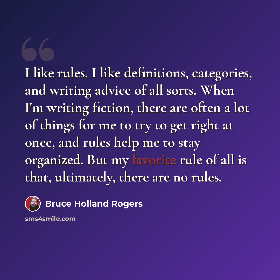 “I like rules. I like definitions, categories, and writing advice of all sorts. When I'm writing fiction, there are often a lot of things for me to try to get right at once, and rules help me to stay organized. But my favorite rule of all is that, ultimately, there are no rules.” quote by Bruce Holland Rogers