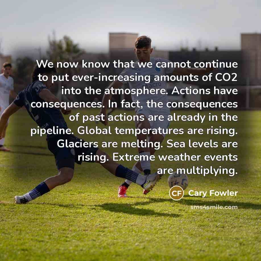 “We now know that we cannot continue to put ever-increasing amounts of CO2 into the atmosphere. Actions have consequences. In fact, the consequences of past actions are already in the pipeline. Global temperatures are rising. Glaciers are melting. Sea levels are rising. Extreme weather events are…” quote by Cary Fowler