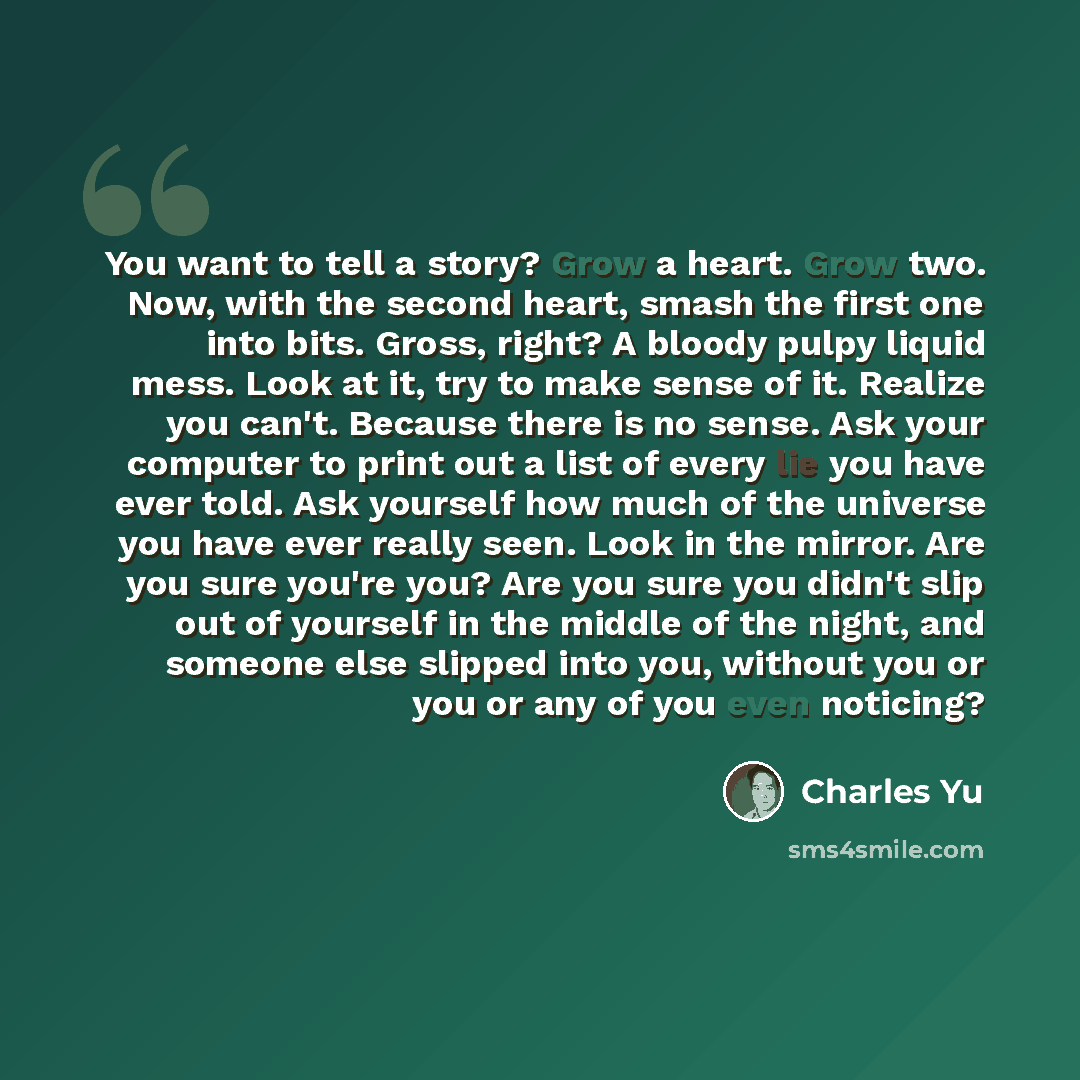 “You want to tell a story? Grow a heart. Grow two. Now, with the second heart, smash the first one into bits. Gross, right? A bloody pulpy liquid mess. Look at it, try to make sense of it. Realize you can't. Because there is no sense. Ask your computer to print out a list of every lie you have ever…” quote by Charles Yu