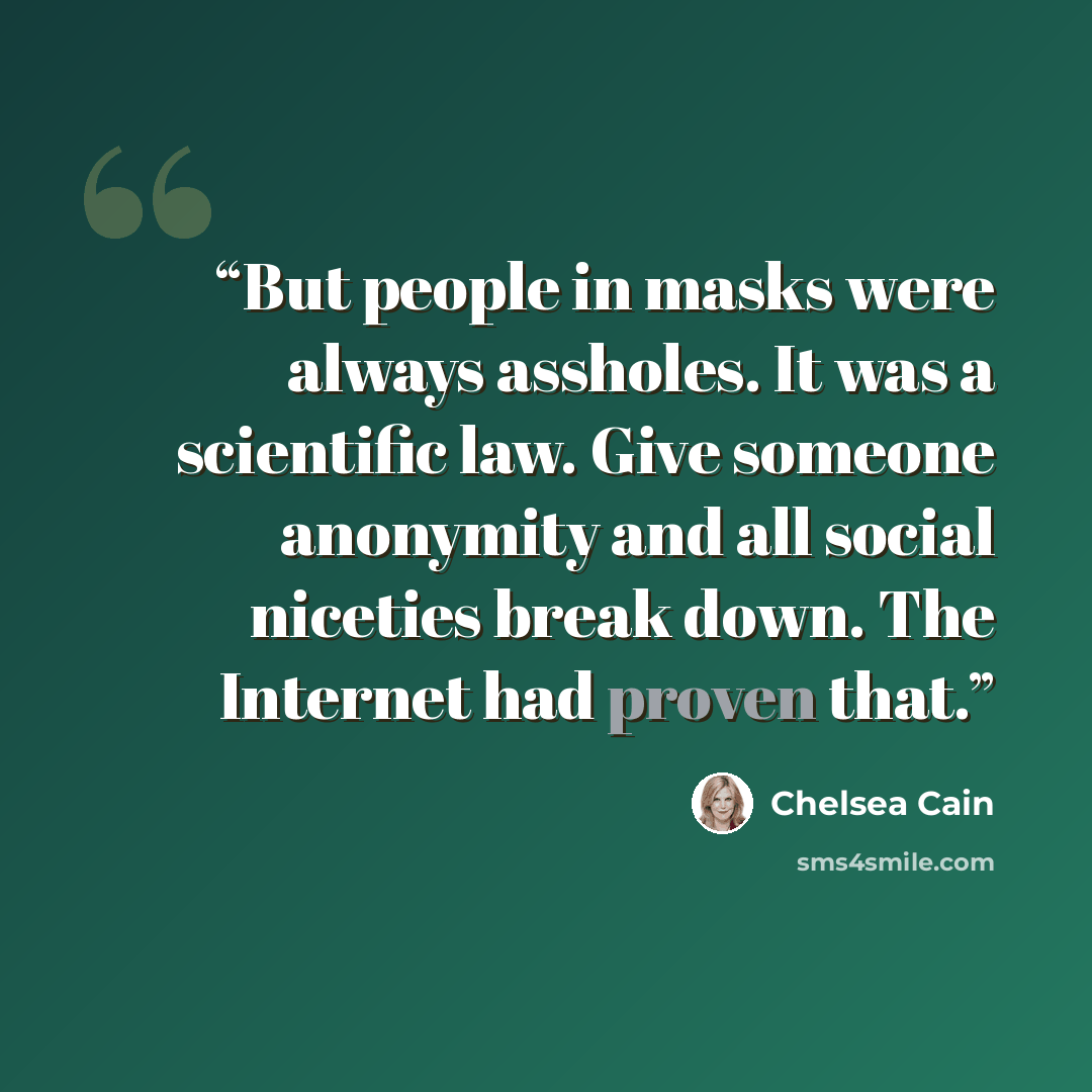 “But people in masks were always assholes. It was a scientific law. Give someone anonymity and all social niceties break down. The Internet had proven that.” quote by Chelsea Cain
