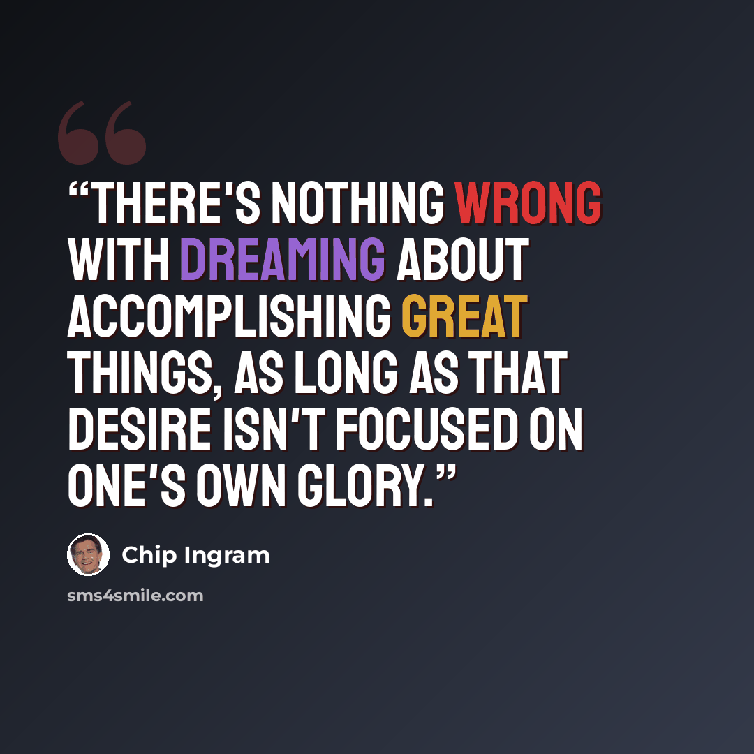 “There's nothing wrong with dreaming about accomplishing great things, as long as that desire isn't focused on one's own glory.” quote by Chip Ingram