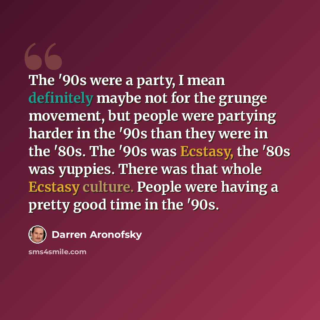 “The '90s were a party, I mean definitely maybe not for the grunge movement, but people were partying harder in the '90s than they were in the '80s. The '90s was Ecstasy, the '80s was yuppies. There was that whole Ecstasy culture. People were having a pretty good time in the '90s.” quote by Darren Aronofsky