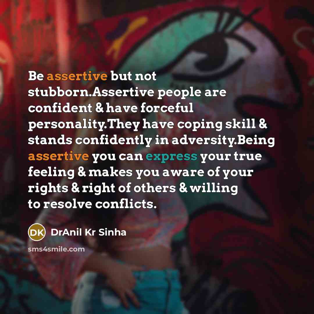 “Be assertive but not stubborn.Assertive people are confident & have forceful personality.They have coping skill & stands confidently in adversity.Being assertive you can express your true feeling & makes you aware of your rights & right of others & willing to resolve conflicts.” quote by DrAnil Kr Sinha