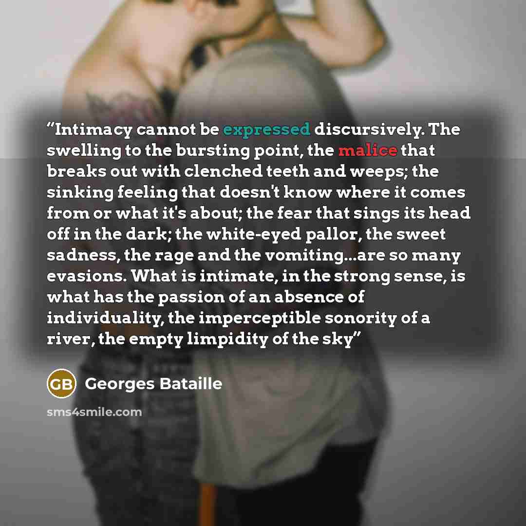 “Intimacy cannot be expressed discursively. The swelling to the bursting point, the malice that breaks out with clenched teeth and weeps; the sinking feeling that doesn't know where it comes from or what it's about; the fear that sings its head off in the dark; the white-eyed pallor, the sweet…” quote by Georges Bataille