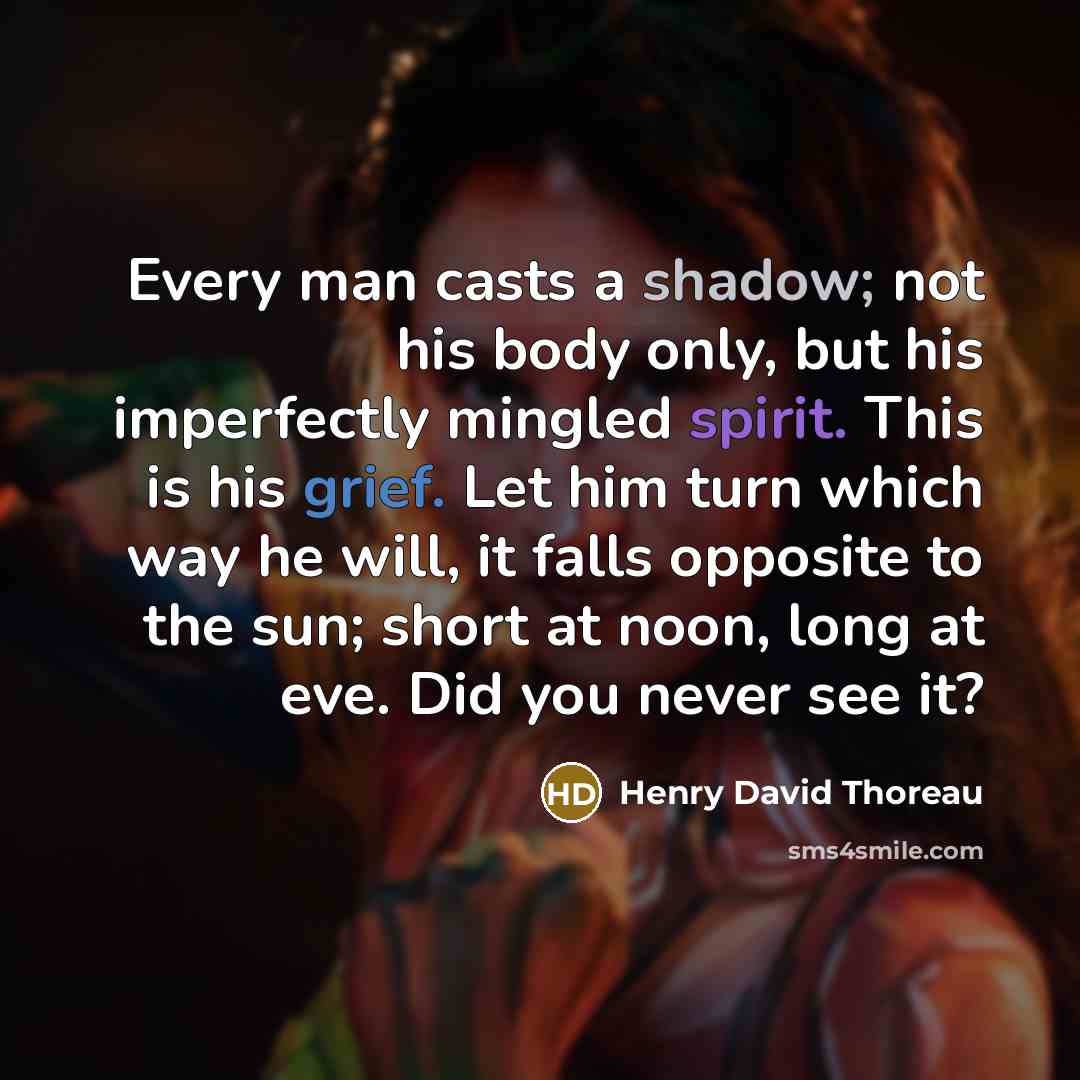 “Every man casts a shadow; not his body only, but his imperfectly mingled spirit. This is his grief. Let him turn which way he will, it falls opposite to the sun; short at noon, long at eve. Did you never see it?” quote by Henry David Thoreau
