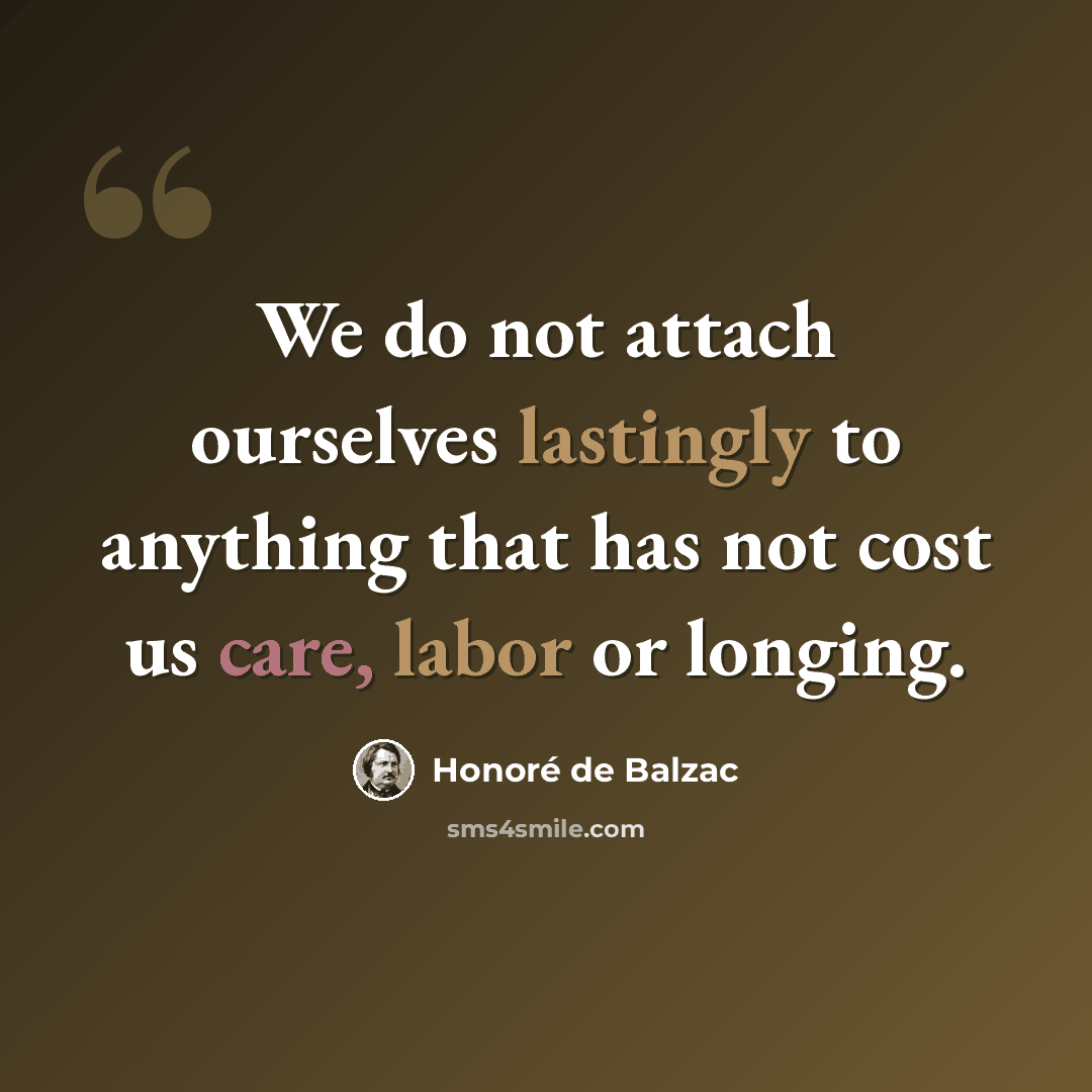 “We do not attach ourselves lastingly to anything that has not cost us care, labor or longing.” quote by Honore de Balzac