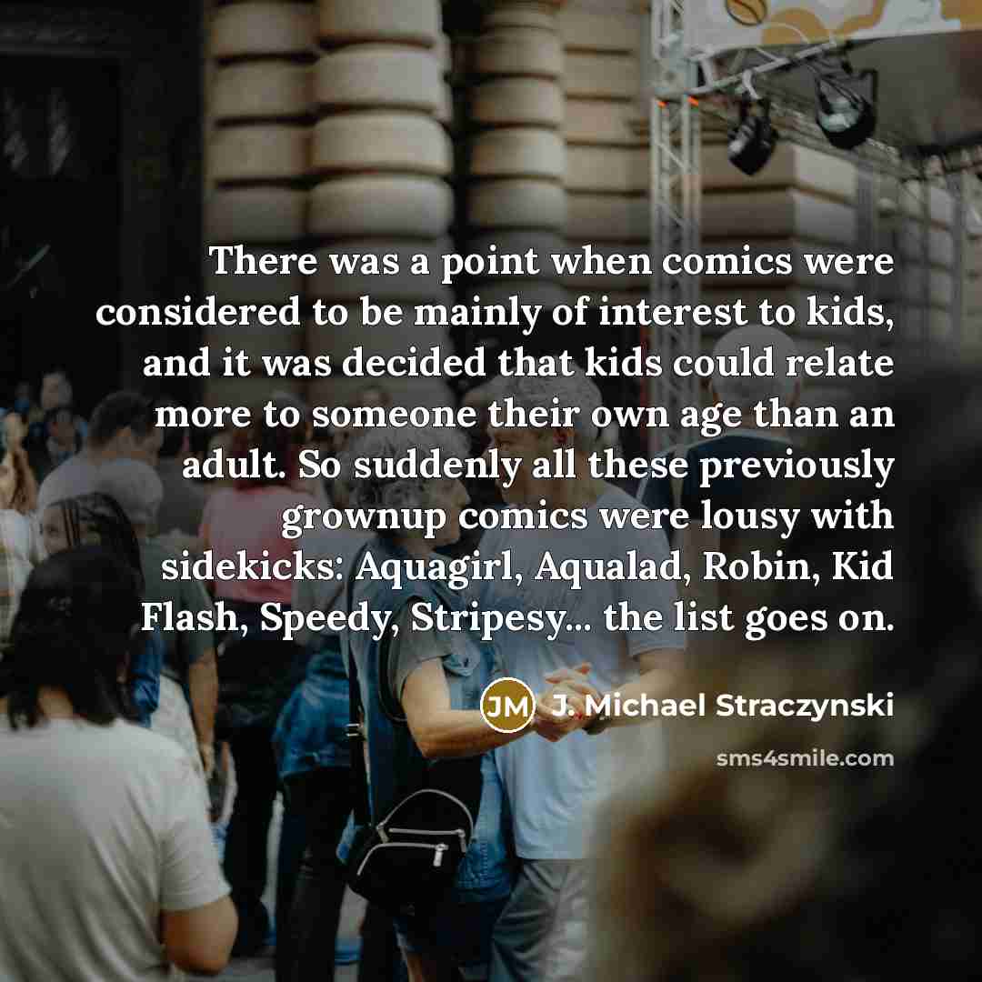 “There was a point when comics were considered to be mainly of interest to kids, and it was decided that kids could relate more to someone their own age than an adult. So suddenly all these previously grownup comics were lousy with sidekicks: Aquagirl, Aqualad, Robin, Kid Flash, Speedy, Stripesy…” quote by J. Michael Straczynski