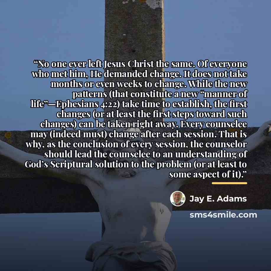 “No one ever left Jesus Christ the same. Of everyone who met him, He demanded change. It does not take months or even weeks to change. While the new patterns (that constitute a new “manner of life”—Ephesians 4:22) take time to establish, the first changes (or at least the first steps toward such…” quote by Jay E. Adams