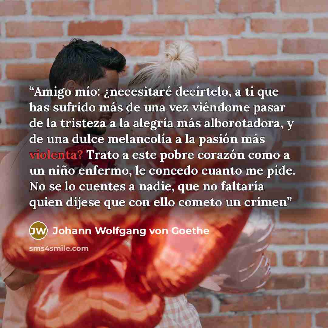 “Amigo mío: ¿necesitaré decírtelo, a ti que has sufrido más de una vez viéndome pasar de la tristeza a la alegría más alborotadora, y de una dulce melancolía a la pasión más violenta? Trato a este pobre corazón como a un niño enfermo, le concedo cuanto me pide. No se lo cuentes a nadie, que no…” quote by Johann Wolfgang von Goethe