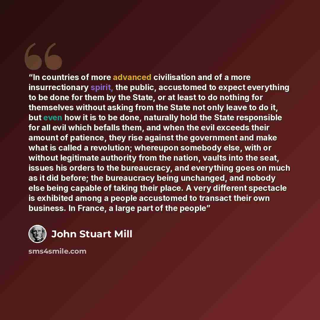 “In countries of more advanced civilisation and of a more insurrectionary spirit, the public, accustomed to expect everything to be done for them by the State, or at least to do nothing for themselves without asking from the State not only leave to do it, but even how it is to be done, naturally…” quote by John Stuart Mill
