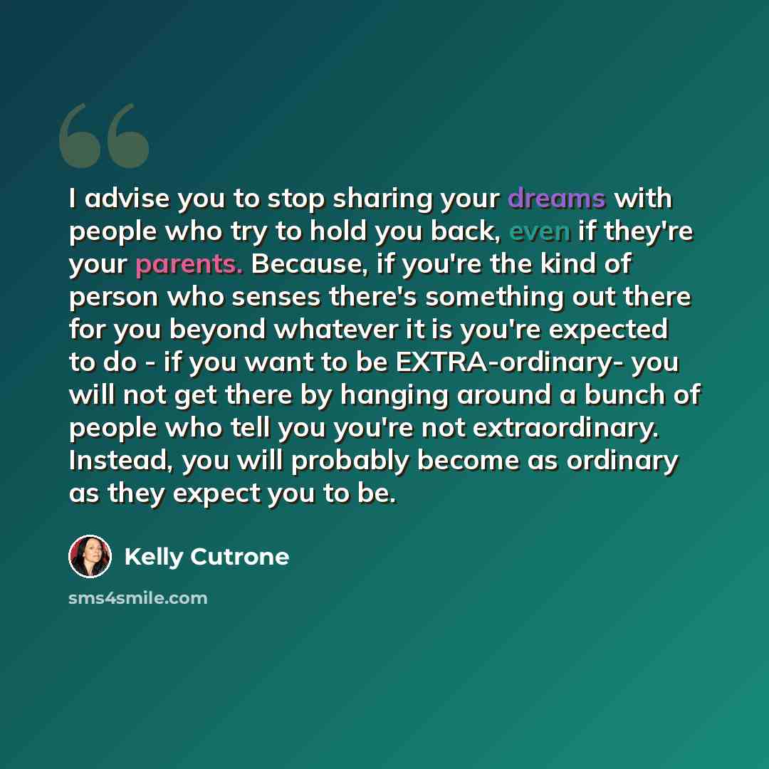 “I advise you to stop sharing your dreams with people who try to hold you back, even if they're your parents. Because, if you're the kind of person who senses there's something out there for you beyond whatever it is you're expected to do - if you want to be EXTRA-ordinary- you will not get there…” quote by Kelly Cutrone