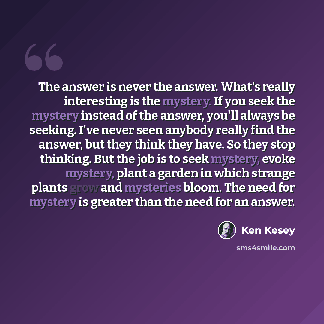 “The answer is never the answer. What's really interesting is the mystery. If you seek the mystery instead of the answer, you'll always be seeking. I've never seen anybody really find the answer, but they think they have. So they stop thinking. But the job is to seek mystery, evoke mystery, plant a…” quote by Ken Kesey