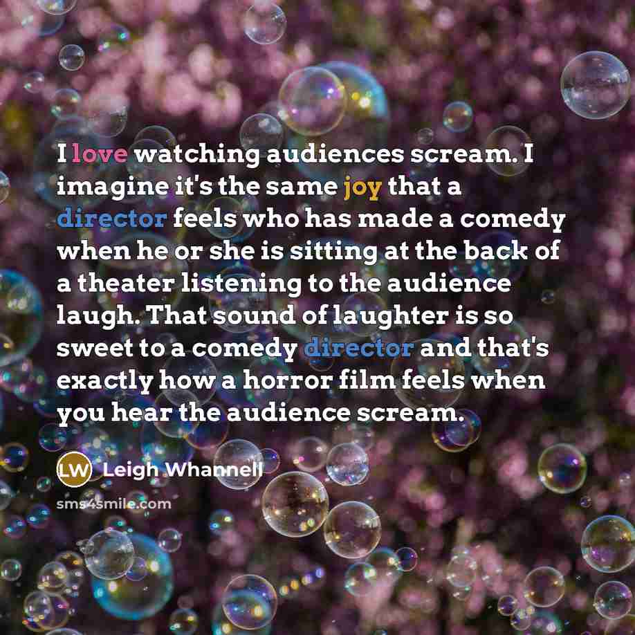 “I love watching audiences scream. I imagine it's the same joy that a director feels who has made a comedy when he or she is sitting at the back of a theater listening to the audience laugh. That sound of laughter is so sweet to a comedy director and that's exactly how a horror film feels when you…” quote by Leigh Whannell