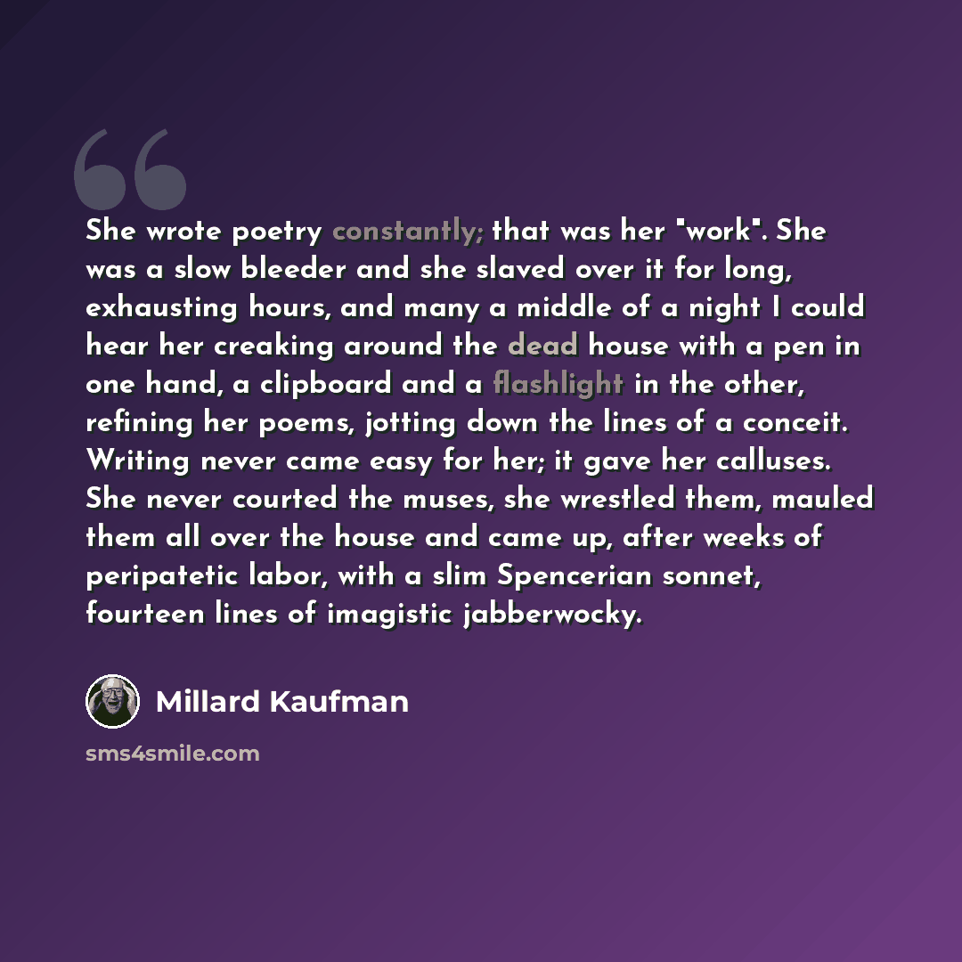 “She wrote poetry constantly; that was her "work". She was a slow bleeder and she slaved over it for long, exhausting hours, and many a middle of a night I could hear her creaking around the dead house with a pen in one hand, a clipboard and a flashlight in the other, refining her poems, jotting…” quote by Millard Kaufman