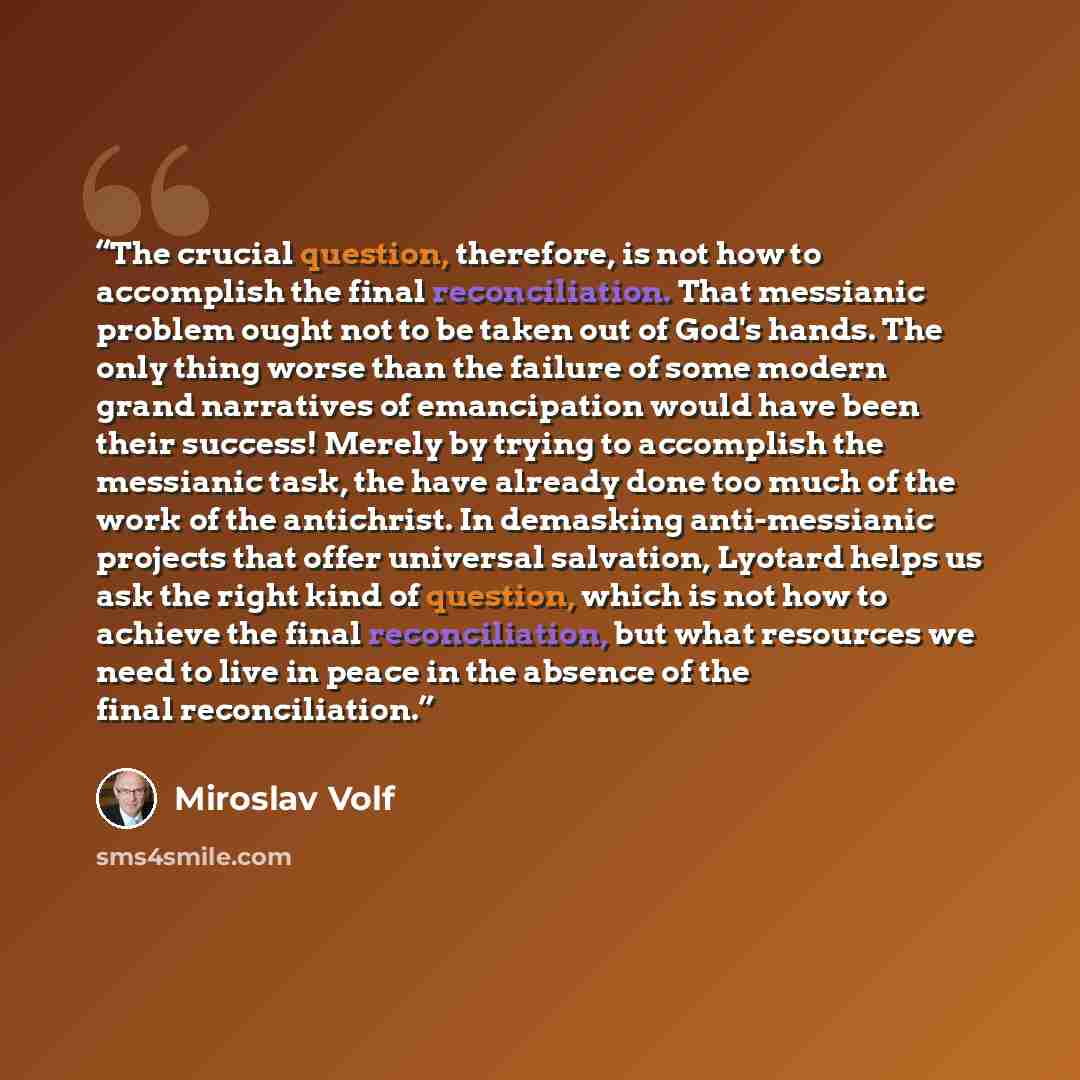 “The crucial question, therefore, is not how to accomplish the final reconciliation. That messianic problem ought not to be taken out of God's hands. The only thing worse than the failure of some modern grand narratives of emancipation would have been their success! Merely by trying to accomplish…” quote by Miroslav Volf