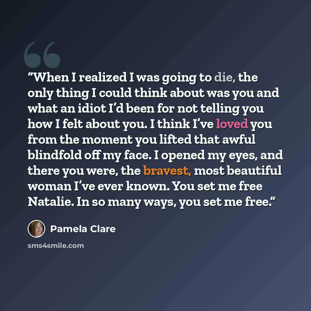 “When I realized I was going to die, the only thing I could think about was you and what an idiot I’d been for not telling you how I felt about you. I think I’ve loved you from the moment you lifted that awful blindfold off my face. I opened my eyes, and there you were, the bravest, most beautiful…” quote by Pamela Clare