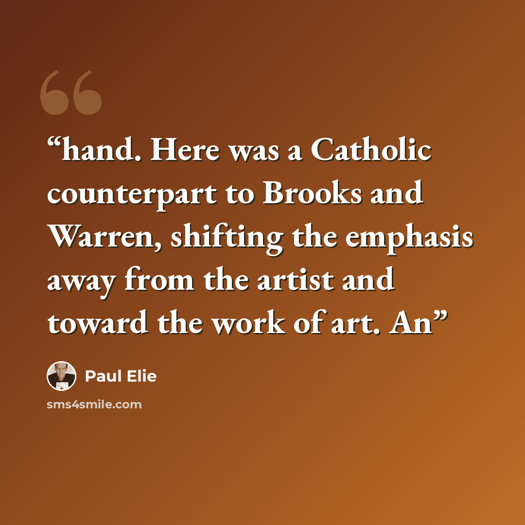 “hand. Here was a Catholic counterpart to Brooks and Warren, shifting the emphasis away from the artist and toward the work of art. An” quote by Paul Elie