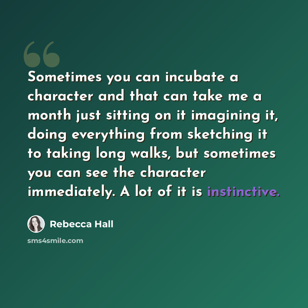 “Sometimes you can incubate a character and that can take me a month just sitting on it imagining it, doing everything from sketching it to taking long walks, but sometimes you can see the character immediately. A lot of it is instinctive.” quote by Rebecca Hall