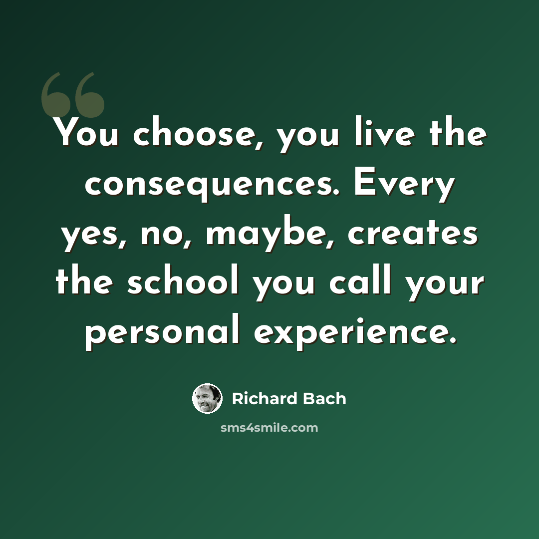 “You choose, you live the consequences. Every yes, no, maybe, creates the school you call your personal experience.” quote by Richard Bach