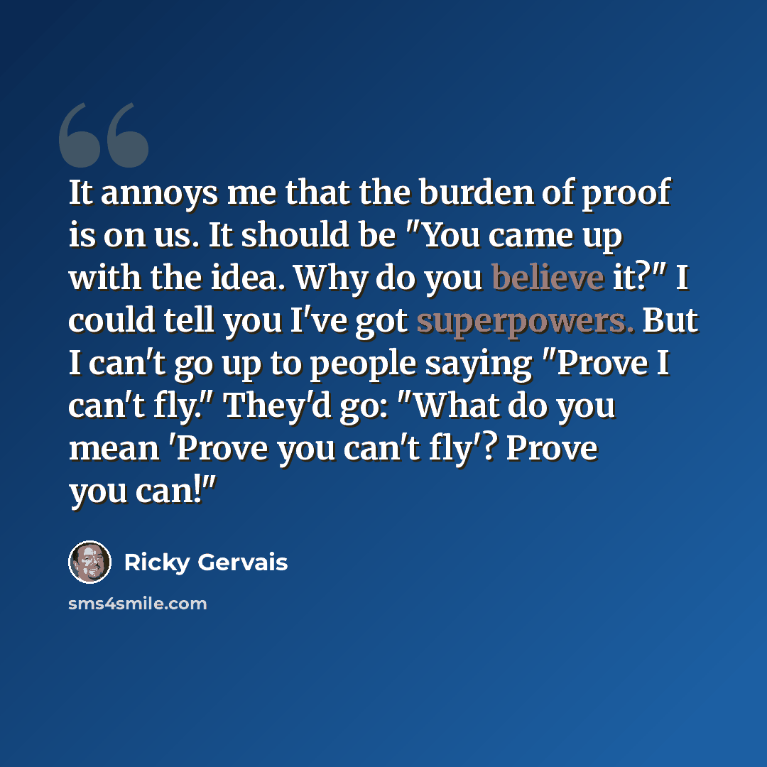 “It annoys me that the burden of proof is on us. It should be "You came up with the idea. Why do you believe it?" I could tell you I've got superpowers. But I can't go up to people saying "Prove I can't fly." They'd go: "What do you mean 'Prove you can't fly'? Prove you can!"” quote by Ricky Gervais