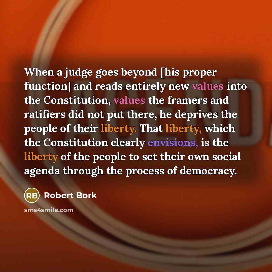 “When a judge goes beyond [his proper function] and reads entirely new values into the Constitution, values the framers and ratifiers did not put there, he deprives the people of their liberty. That liberty, which the Constitution clearly envisions, is the liberty of the people to set their own…” quote by Robert Bork