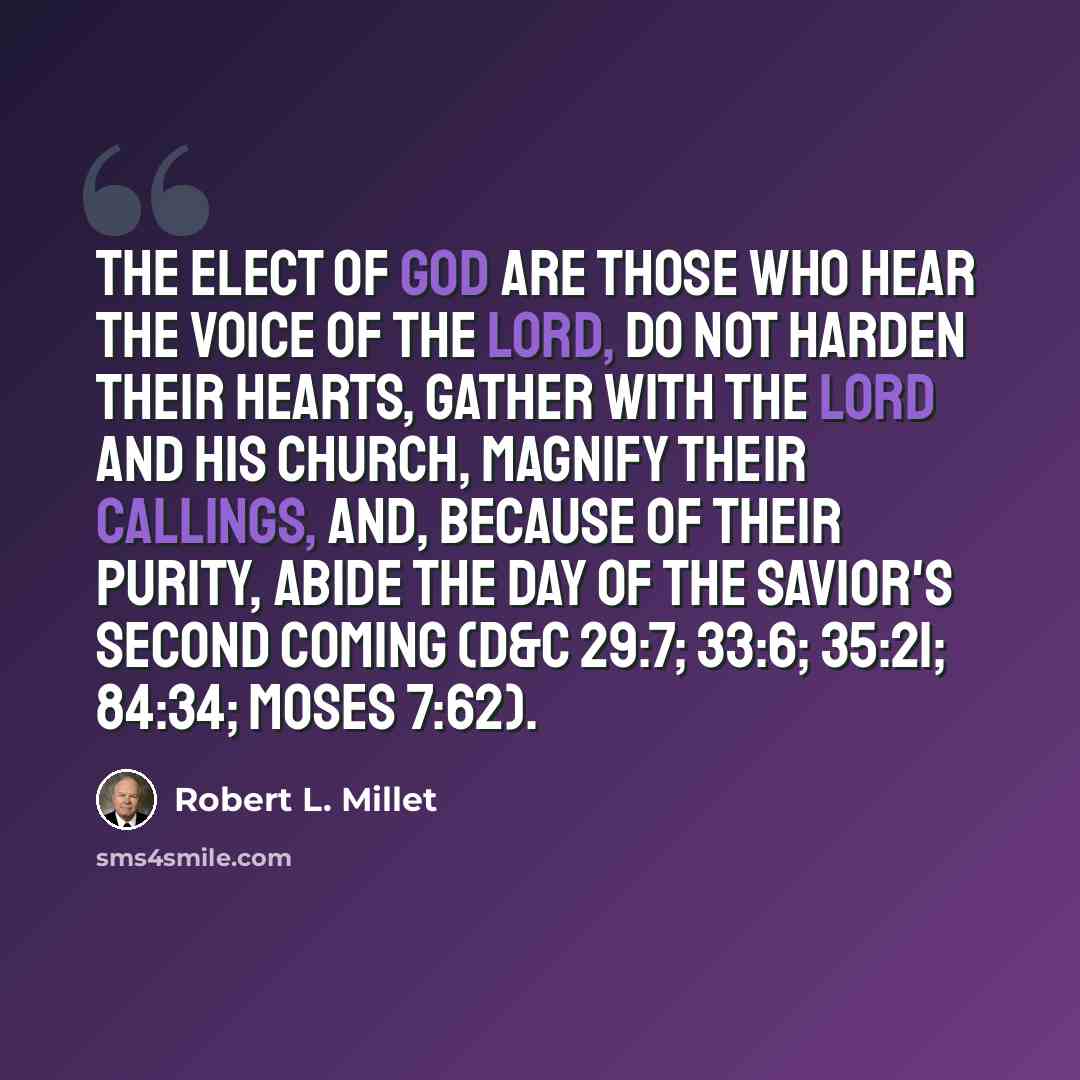 “The elect of God are those who hear the voice of the Lord, do not harden their hearts, gather with the Lord and his Church, magnify their callings, and, because of their purity, abide the day of the Savior's second coming (D&C 29:7; 33:6; 35:21; 84:34; Moses 7:62).” quote by Robert L. Millet