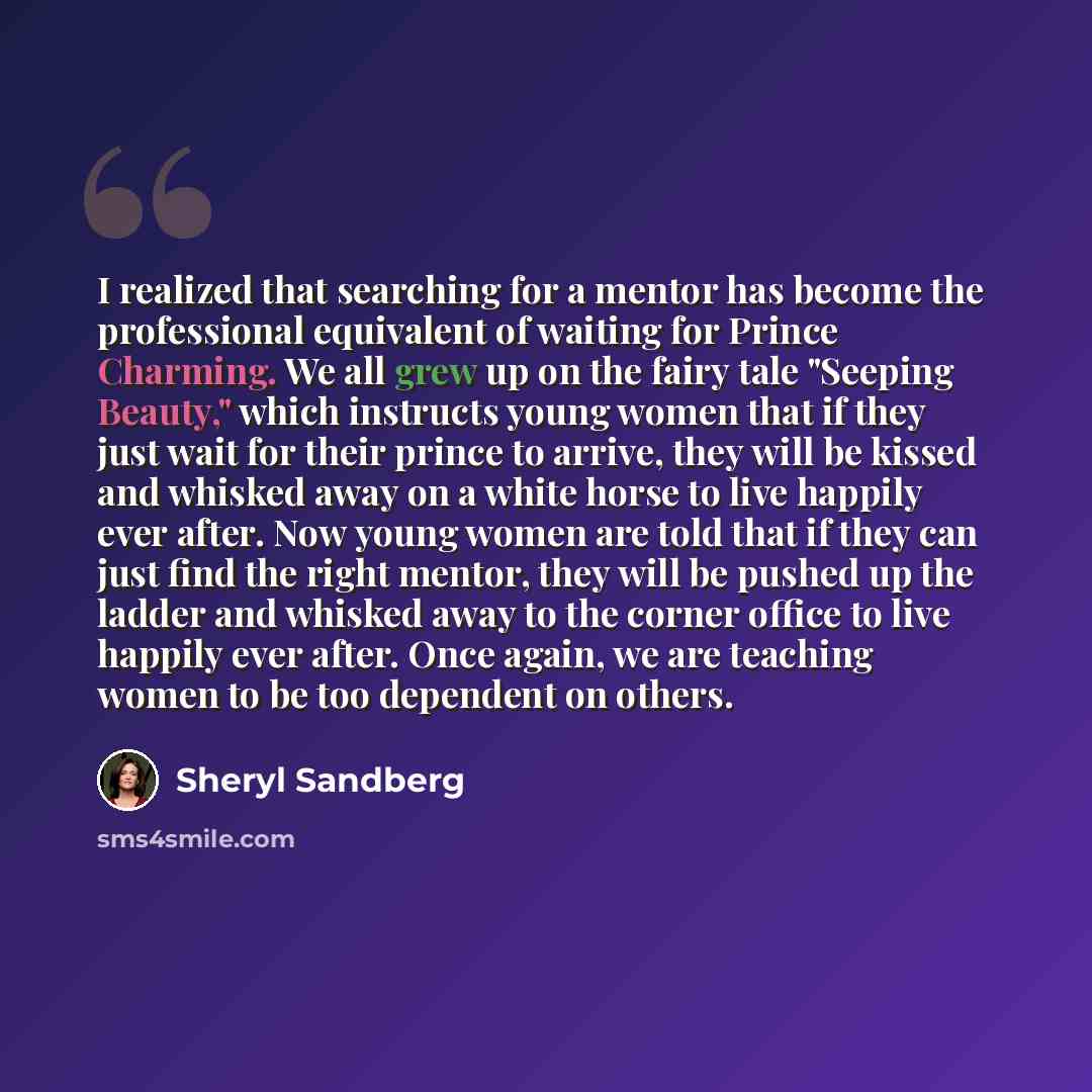 “I realized that searching for a mentor has become the professional equivalent of waiting for Prince Charming. We all grew up on the fairy tale "Seeping Beauty," which instructs young women that if they just wait for their prince to arrive, they will be kissed and whisked away on a white horse to…” quote by Sheryl Sandberg