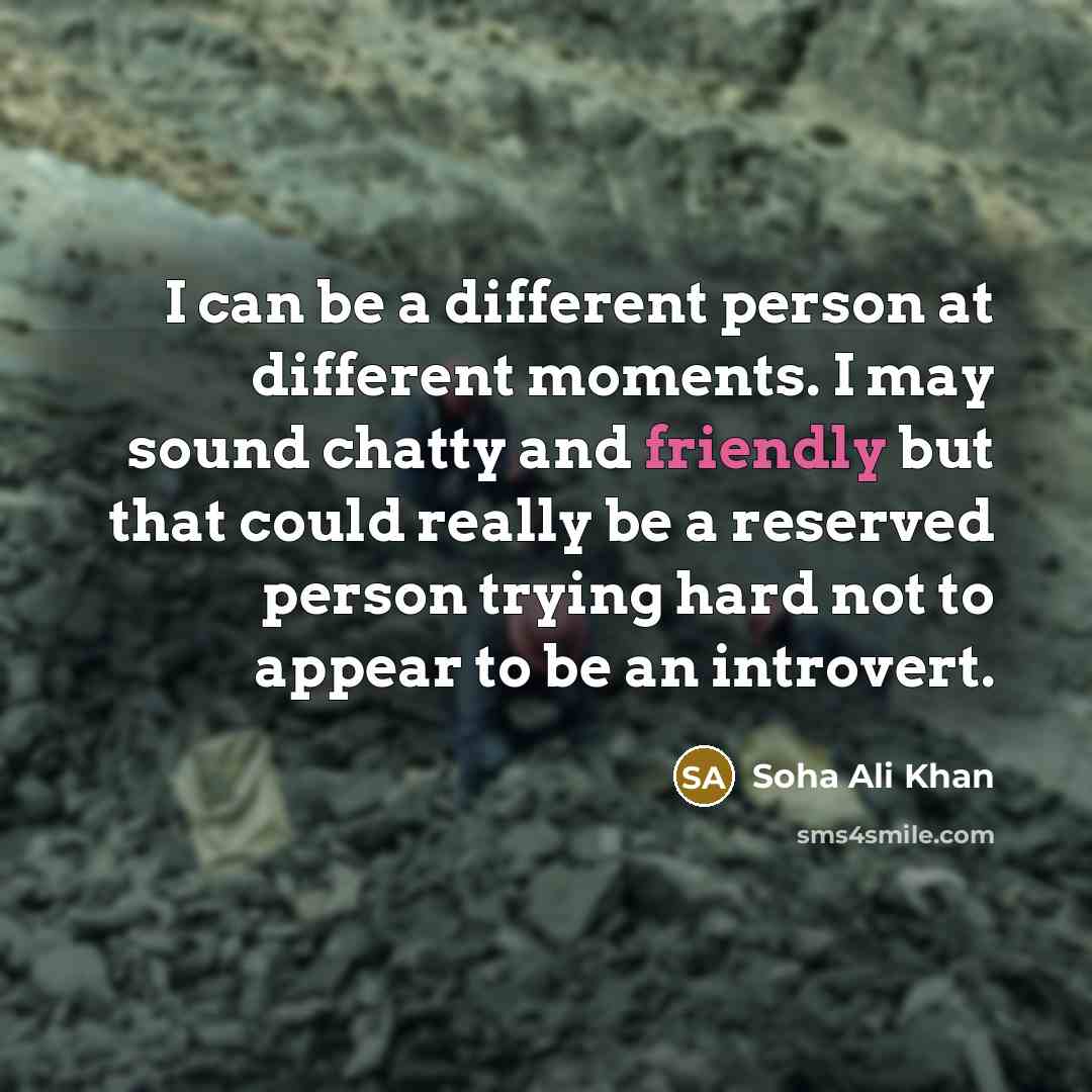 “I can be a different person at different moments. I may sound chatty and friendly but that could really be a reserved person trying hard not to appear to be an introvert.” quote by Soha Ali Khan